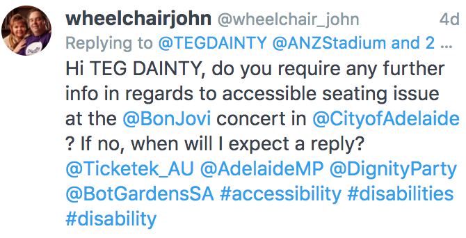 The tweet mentioned "Hi TEG DAINTY, do you require any further info in regards to accessible seating issue at the @BonJovi concert in @CityofAdelaide ? If no, when will I expect a reply? @Ticketek_AU @AdelaideMP @DignityParty @BotGardensSA #accessibility #disabilities #disability"